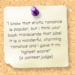 Comment from a contest judge:I know that erotic romance is popular, but I think your book transcends that label. It is a wonderful, charming romance and I gave it my highest score!