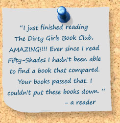 I just finished reading The Dirty Girls Book Club, AMAZING!!!! Ever since I read Fifty-Shades I hadn't been able to find a book that compared. Your books passed that. I couldn't put these books down. ¬– a reader